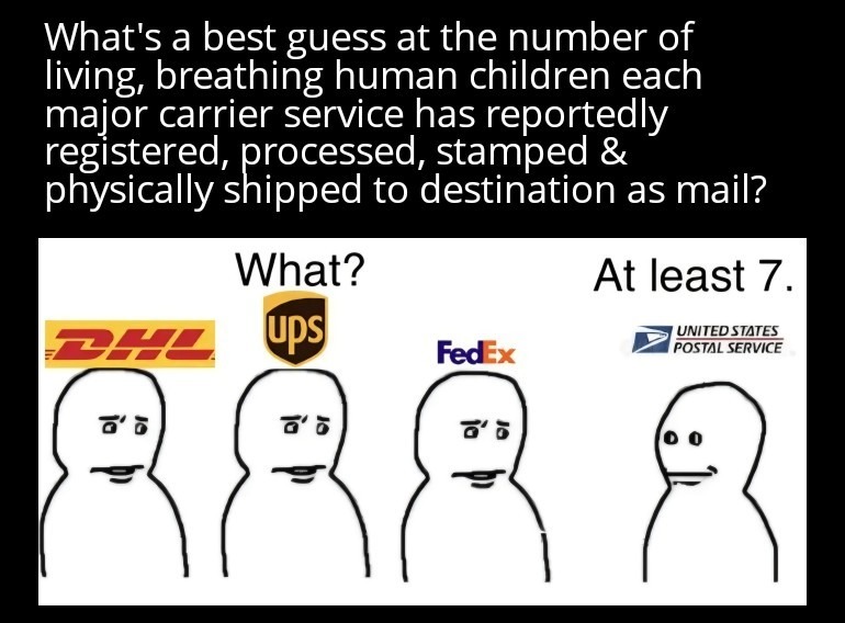 What's a best guess at the number of living, breathing human children each major carrier service has reportedly registered, processed, stamped & physically shipped to destination as mail? What? At least 7.