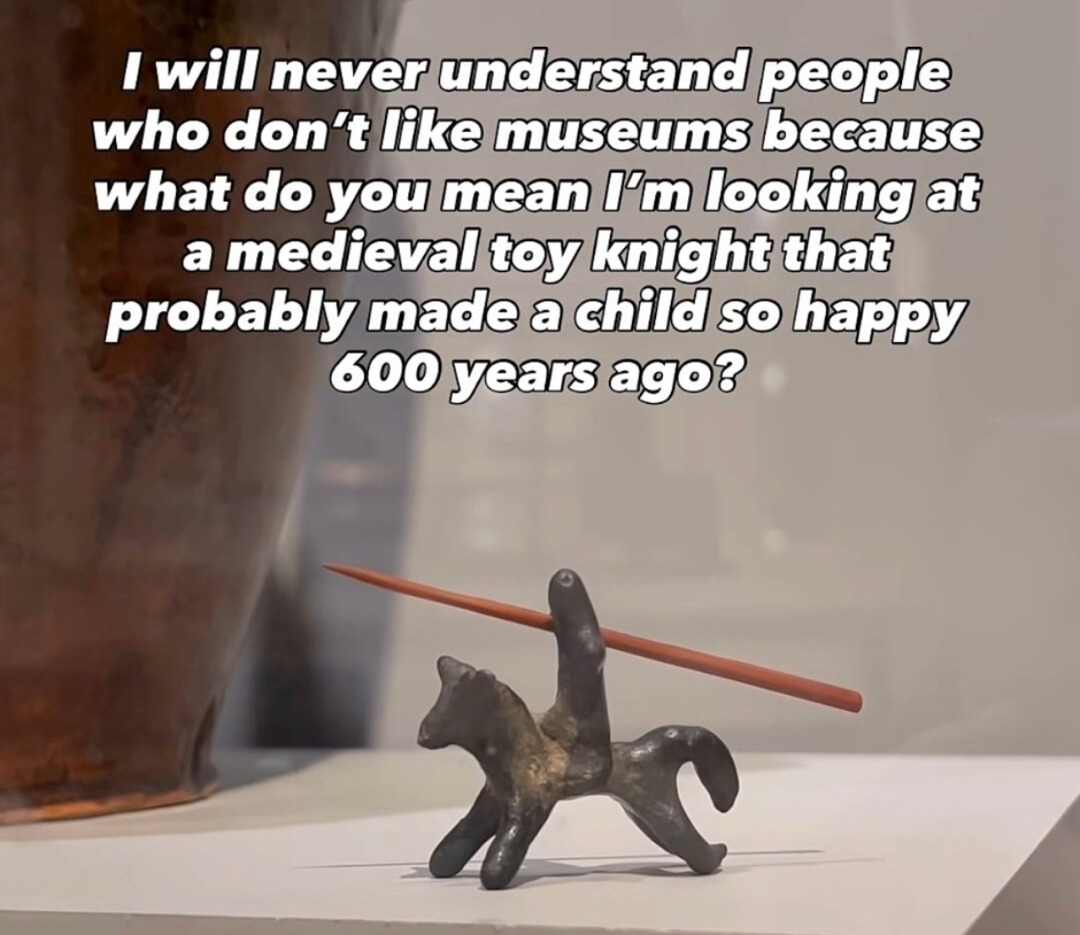 I will never understand people who don't like museums because what do you mean I'm looking at a medieval toy knight that probably made a child so happy 600 years ago?
