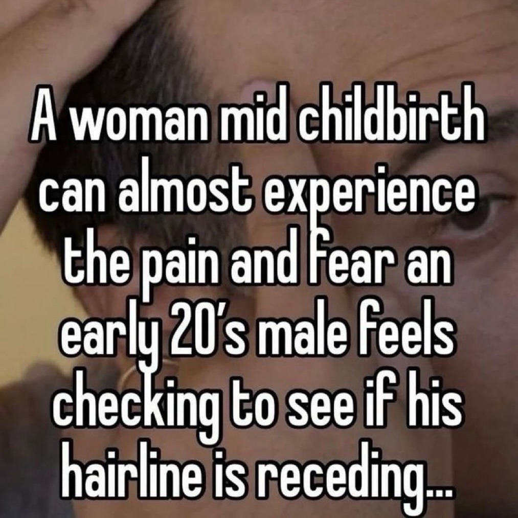 A woman mid childbirth can almost experience the pain and Fear an early 20's male feels checking to see if his hairline is receding...