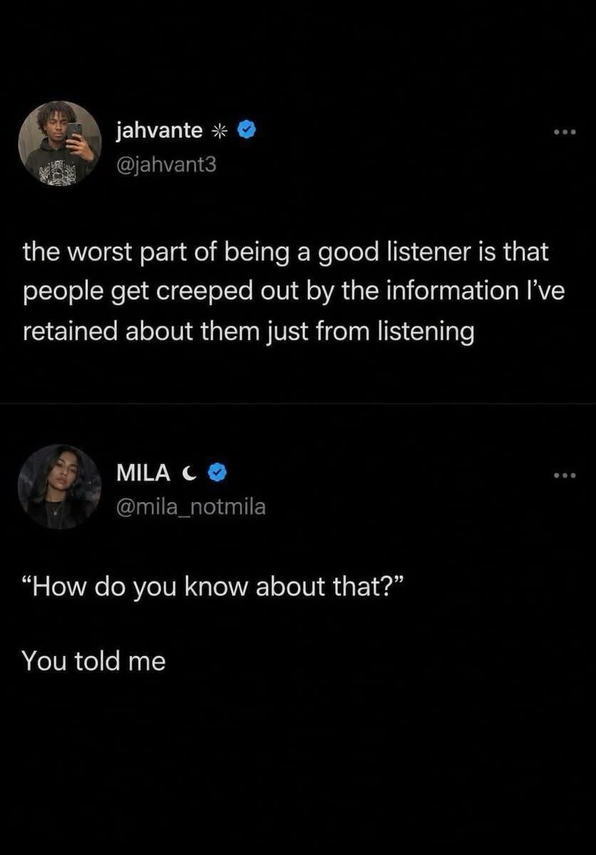 the worst part of being a good listener is that people get creeped out by the information I've retained about them just from listening. “How do you know about that?” You told me