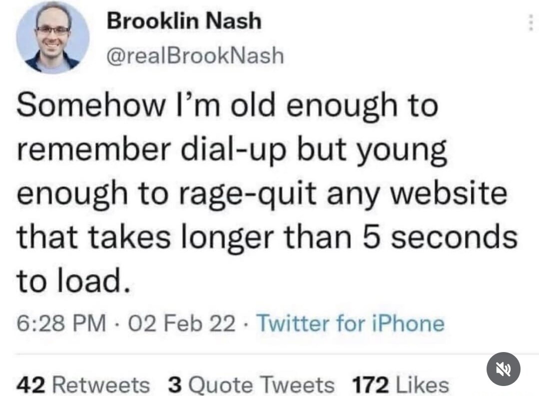 Somehow I'm old enough to remember dial-up but young enough to rage-quit any website that takes longer than 5 seconds to load.