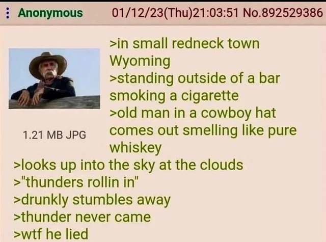 In a small redneck town in Wyoming, standing outside of a bar, smoking a cigarette. An old man in a cowboy hat comes out smelling like pure whiskey. He looks up into the sky at the clouds and says, 