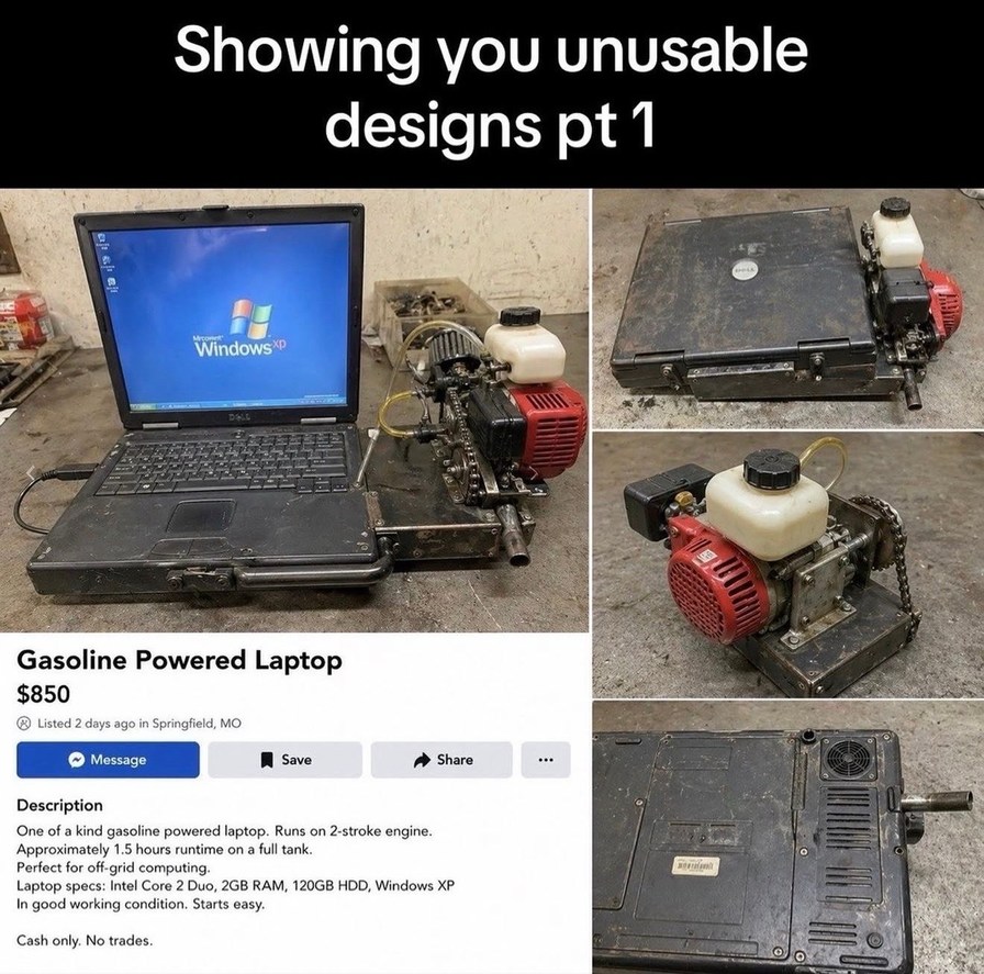 Showing you unusable designs pt 1. Windows XP. Dell. Gasoline Powered Laptop. $850. Listed 2 days ago in Springfield, MO. Description: One of a kind gasoline powered laptop. Runs on 2-stroke engine. Approximately 1.5 hours runtime on a full tank. Perfect for off-grid computing. Laptop specs: Intel Core 2 Duo, 2GB RAM, 120GB HDD, Windows XP. In good