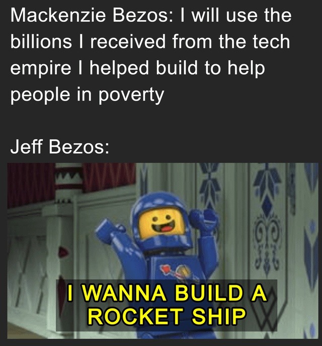 Mackenzie Bezos: I will use the billions I received from the tech empire I helped build to help people in poverty. Jeff Bezos: I WANNA BUILD A ROCKET SHIP