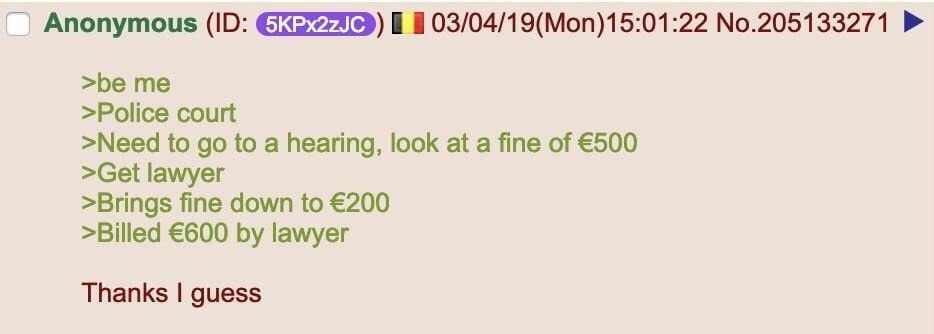 Anonymous (ID: 5KPx2zJC) 🇧🇪 03/04/19(Mon)15:01:22 No.205133271
>be me
>Police court
>Need to go to a hearing, look at a fine of €500
>Get lawyer
>Brings fine down to €200
>Billed €600 by lawyer
Thanks I guess