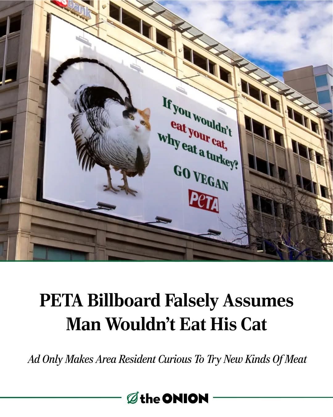 If you wouldn't eat your cat, why eat a turkey? GO VEGAN PETA. PETA Billboard Falsely Assumes Man Wouldn't Eat His Cat. Ad Only Makes Area Resident Curious To Try New Kinds Of Meat. the ONION.