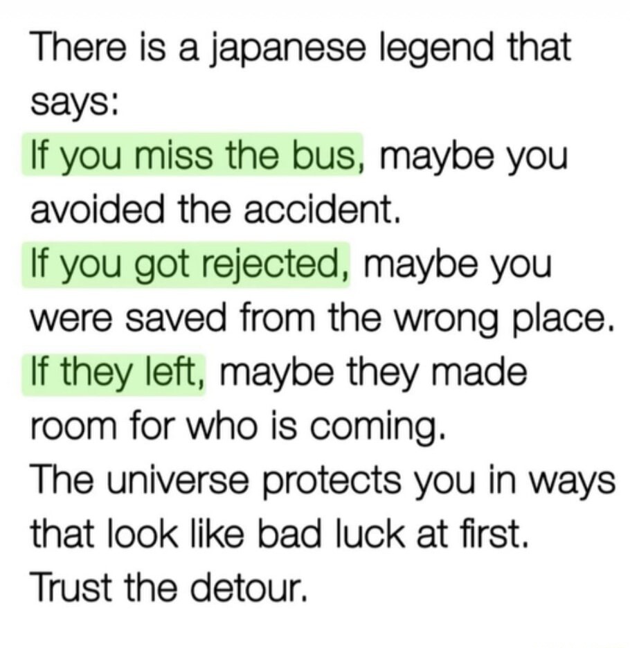 There is a japanese legend that says: If you miss the bus, maybe you avoided the accident. If you got rejected, maybe you were saved from the wrong place. If they left, maybe they made room for who is coming. The universe protects you in ways that look like bad luck at first. Trust the detour.