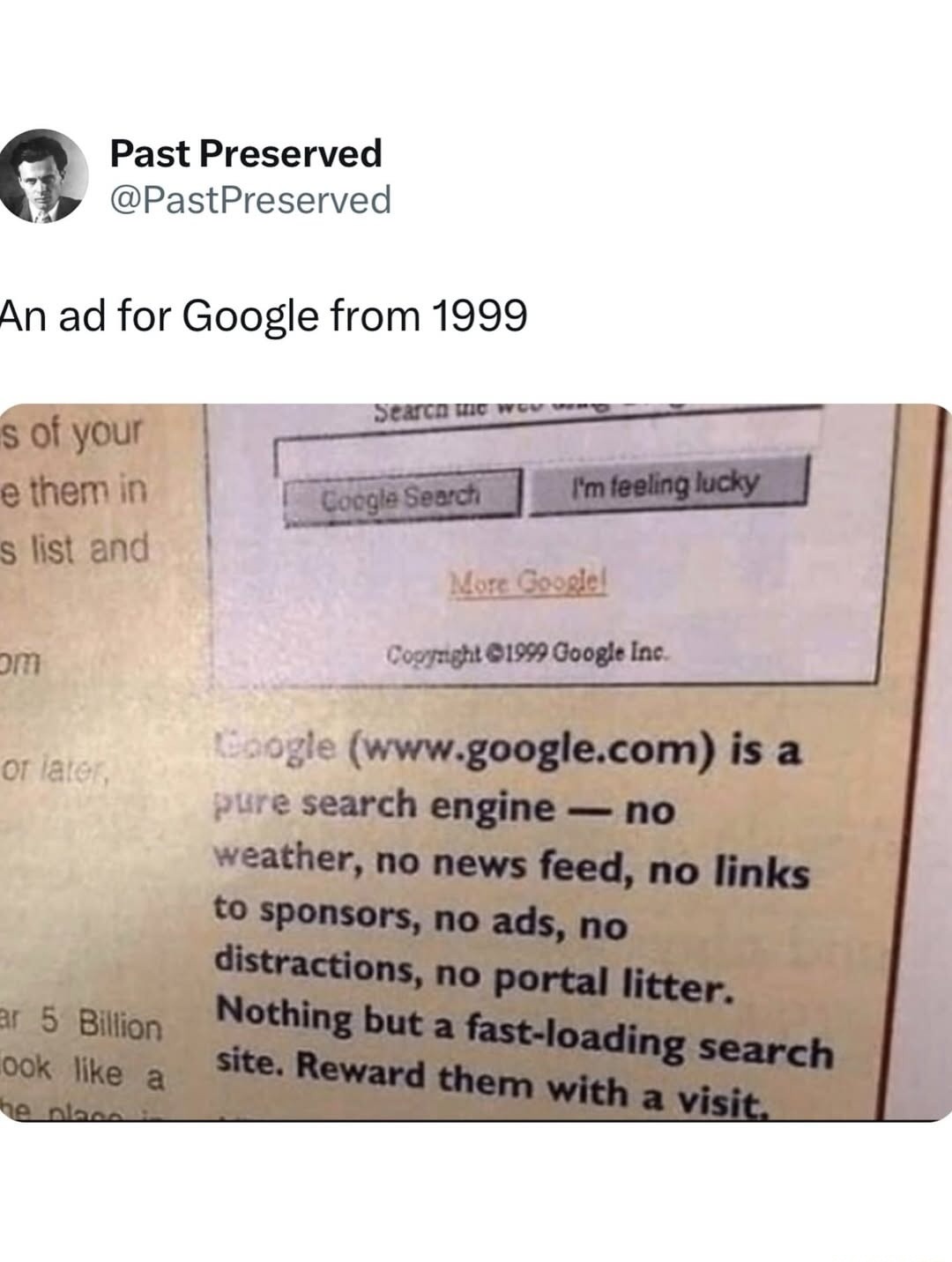 Past Preserved @PastPreserved. An ad for Google from 1999. Search the web using... Google Search. I'm feeling lucky. More Google! Copyright ©1999 Google Inc. Google (www.google.com) is a pure search engine — no weather, no news feed, no links to sponsors, no ads, no distractions, no portal litter. Nothing but a fast-loading search site. Reward them