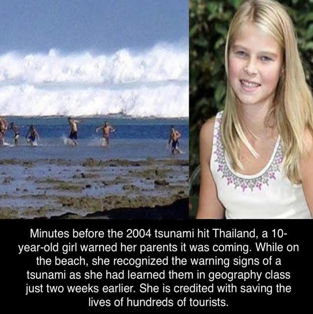 Minutes before the 2004 tsunami hit Thailand, a 10-year-old girl warned her parents it was coming. While on the beach, she recognized the warning signs of a tsunami as she had learned them in geography class just two weeks earlier. She is credited with saving the lives of hundreds of tourists.