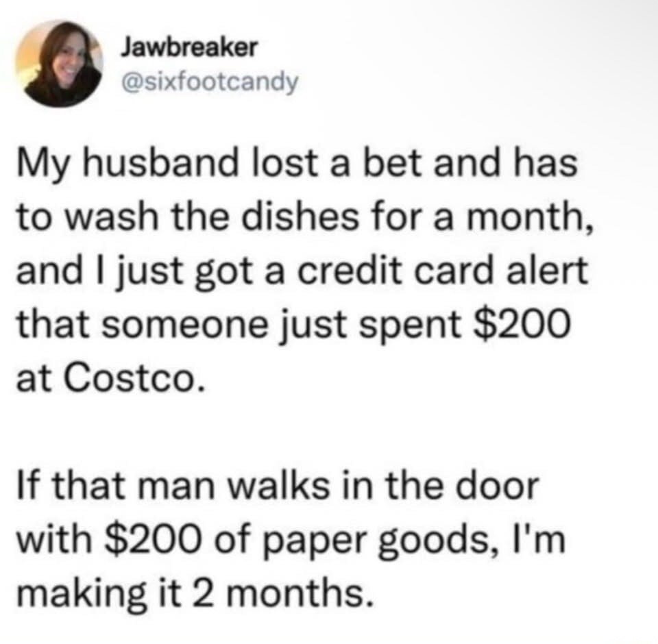 Jawbreaker @sixfootcandy My husband lost a bet and has to wash the dishes for a month, and I just got a credit card alert that someone just spent $200 at Costco. If that man walks in the door with $200 of paper goods, I'm making it 2 months.