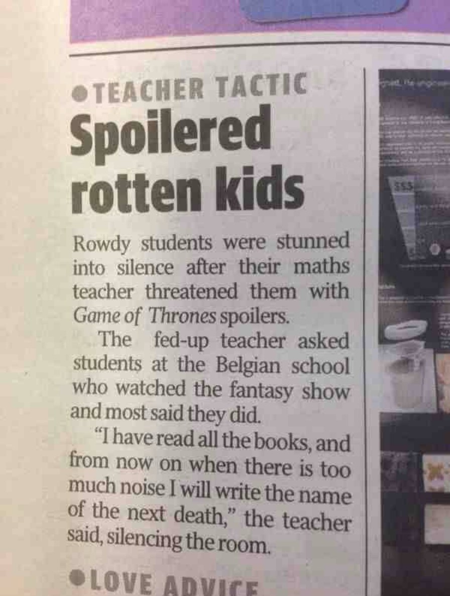 TEACHER TACTIC Spoiled rotten kids. Rowdy students were stunned into silence after their maths teacher threatened them with Game of Thrones spoilers. The fed-up teacher asked students at the Belgian school who watched the fantasy show and most said they did. “I have read all the books, and from now on when there is too much noise I will write the n