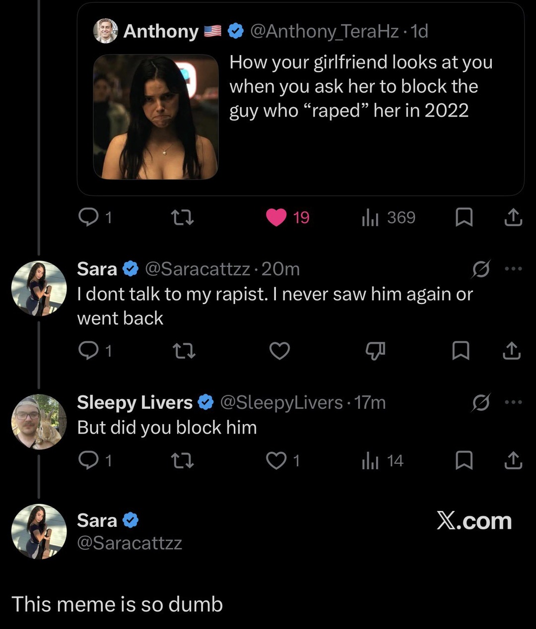 Anthony 🇺🇸 ✔️ @Anthony_TeraHz · 1d How your girlfriend looks at you when you ask her to block the guy who “raped” her in 2022 Sara ✔️ @Saracattzz · 20m I dont talk to my rapist. I never saw him again or went back Sleepy Livers ✔️ @SleepyLivers · 17m But did you block him Sara ✔️ @Saracattzz This meme is so dumb X.com