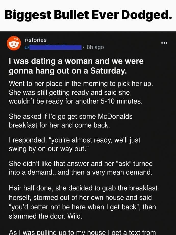 Biggest Bullet Ever Dodged. r/stories u/ • 8h ago I was dating a woman and we were gonna hang out on a Saturday. Went to her place in the morning to pick her up. She was still getting ready and said she wouldn't be ready for another 5-10 minutes. She asked if I'd go get some McDonalds breakfast for her and come back. I responded, 