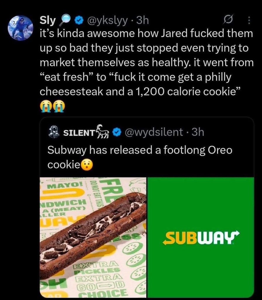 Sly @ykslyy 3h it's kinda awesome how Jared fucked them up so bad they just stopped even trying to market themselves as healthy. it went from “eat fresh” to “fuck it come get a philly cheesesteak and a 1,200 calorie cookie” 😭😭 SILENT @wydsilent 3h Subway has released a footlong Oreo cookie 😮 MAYO! DO NOT EAT THIS SANDWICH A (MEAT) EXTRA PICKLES EXT