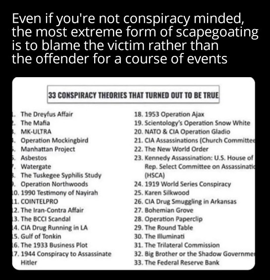 Even if you're not conspiracy minded, the most extreme form of scapegoating is to blame the victim rather than the offender for a course of events. 33 CONSPIRACY THEORIES THAT TURNED OUT TO BE TRUE. 1. The Dreyfus Affair 2. The Mafia 3. MK-ULTRA 4. Operation Mockingbird 5. Manhattan Project 6. Asbestos 7. Watergate 8. The Tuskegee Syphilis Study 9.