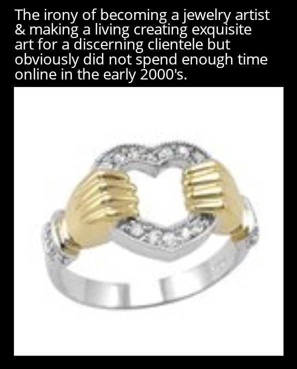 The irony of becoming a jewelry artist & making a living creating exquisite art for a discerning clientele but obviously did not spend enough time online in the early 2000's.