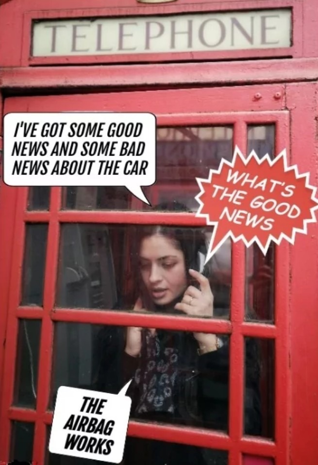 I'VE GOT SOME GOOD NEWS AND SOME BAD NEWS ABOUT THE CAR. WHAT'S THE GOOD NEWS? THE AIRBAG WORKS. TELEPHONE.