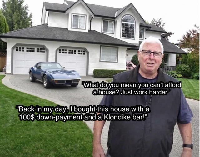 What do you mean you can't afford a house? Just work harder. Back in my day, I bought this house with a 100$ down-payment and a Klondike bar!