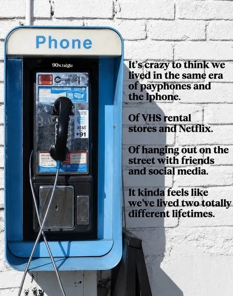 Phone 90s.talgic It's crazy to think we lived in the same era of payphones and the iPhone. Of VHS rental stores and Netflix. Of hanging out on the street with friends and social media. It kinda feels like we've lived two totally different lifetimes.