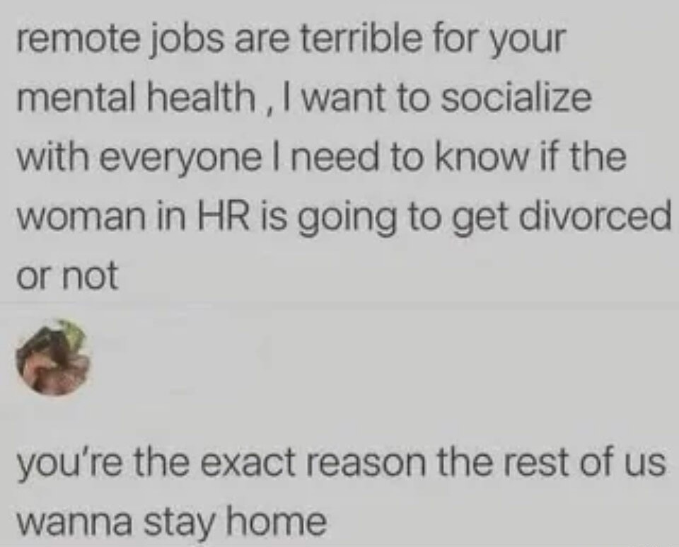 remote jobs are terrible for your mental health, I want to socialize with everyone I need to know if the woman in HR is going to get divorced or not you're the exact reason the rest of us wanna stay home