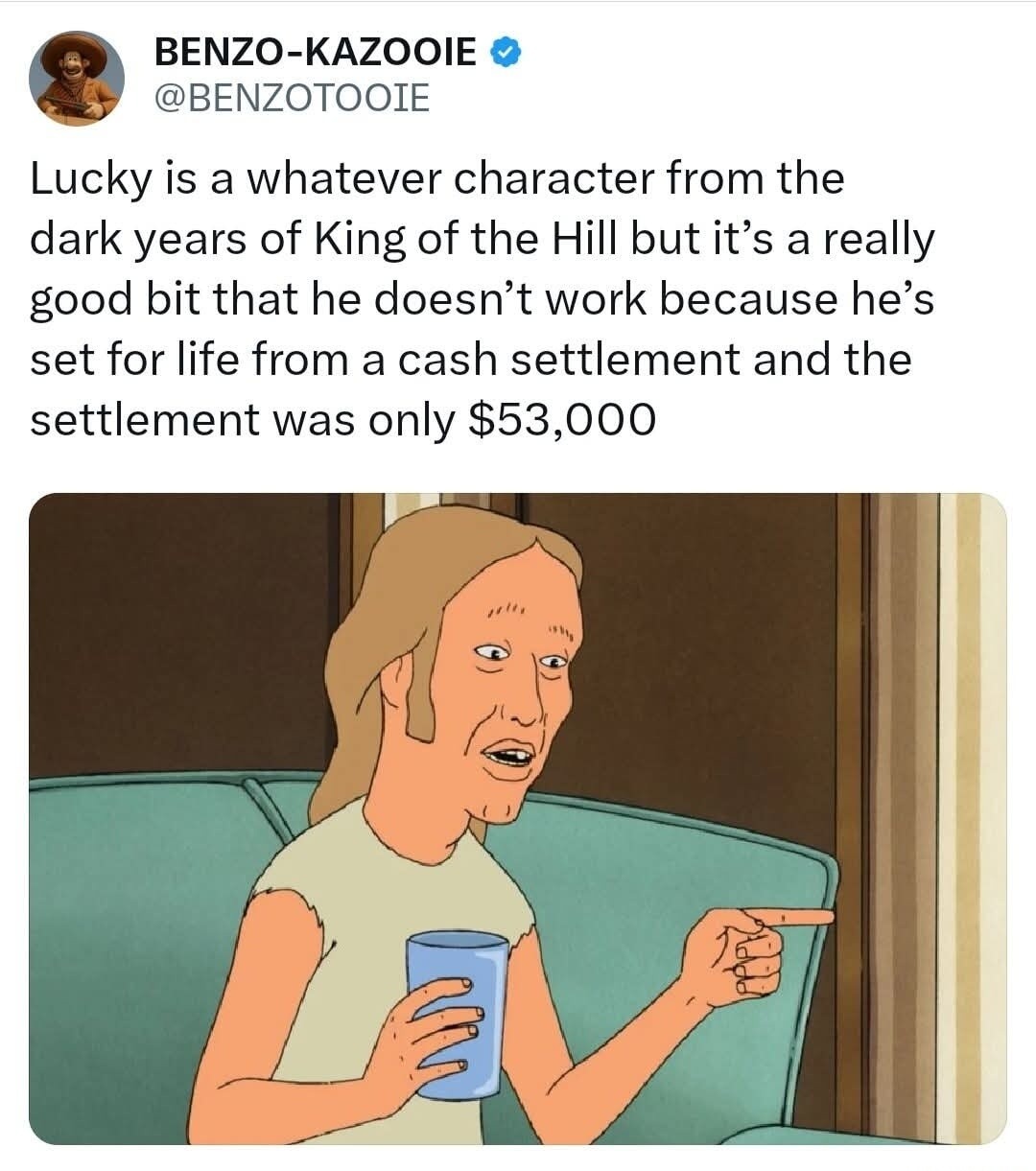 BENZO-KAZOOIE @BENZOTOIE Lucky is a whatever character from the dark years of King of the Hill but it's a really good bit that he doesn't work because he's set for life from a cash settlement and the settlement was only $53,000