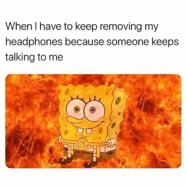 When I have to keep removing my headphones because someone keeps talking to me