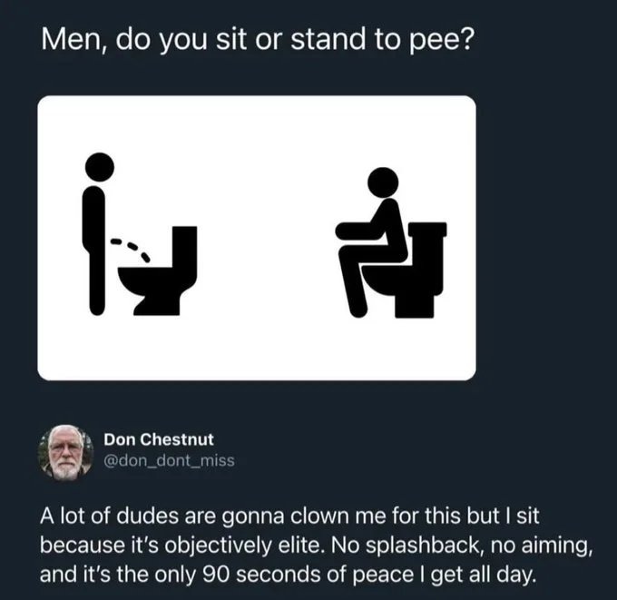 Men, do you sit or stand to pee? Don Chestnut @don_dont_miss A lot of dudes are gonna clown me for this but I sit because it's objectively elite. No splashback, no aiming, and it's the only 90 seconds of peace I get all day.