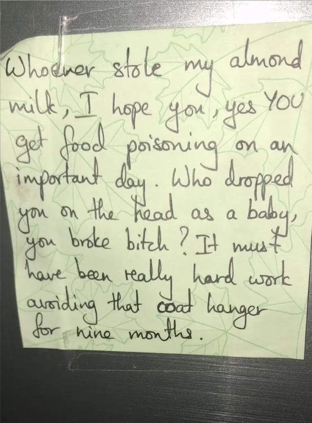 Whoever stole my almond milk, I hope you, yes YOU get food poisoning on an important day. Who dropped you on the head as a baby, you broke bitch? It must have been really hard work avoiding that coat hanger for nine months.