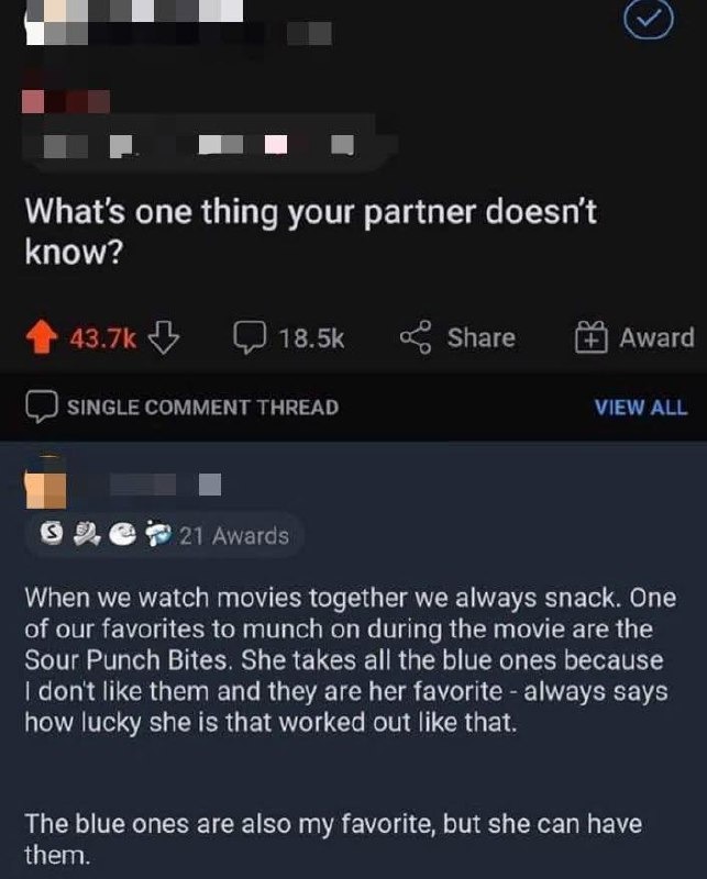What's one thing your partner doesn't know? When we watch movies together we always snack. One of our favorites to munch on during the movie are the Sour Punch Bites. She takes all the blue ones because I don't like them and they are her favorite - always says how lucky she is that worked out like that. The blue ones are also my favorite, but she c