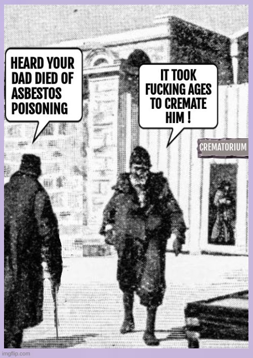 HEARD YOUR DAD DIED OF ASBESTOS POISONING. IT TOOK FUCKING AGES TO CREMATE HIM! CREMATORIUM.