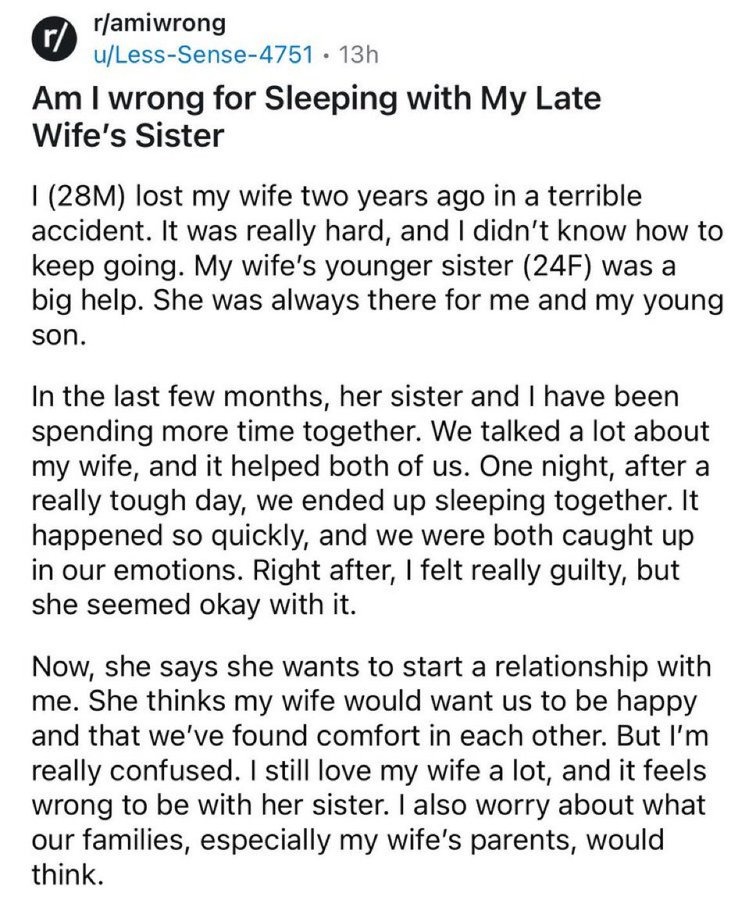 r/amiwrong Am I wrong for Sleeping with My Late Wife's Sister I (28M) lost my wife two years ago in a terrible accident. It was really hard, and I didn't know how to keep going. My wife's younger sister (24F) was a big help. She was always there for me and my young son. In the last few months, her sister and I have been spending more time together.