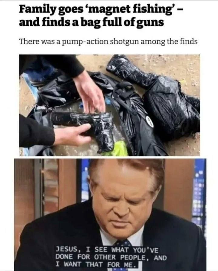 Family goes 'magnet fishing' - and finds a bag full of guns. There was a pump-action shotgun among the finds. JESUS, I SEE WHAT YOU'VE DONE FOR OTHER PEOPLE, AND I WANT THAT FOR ME.