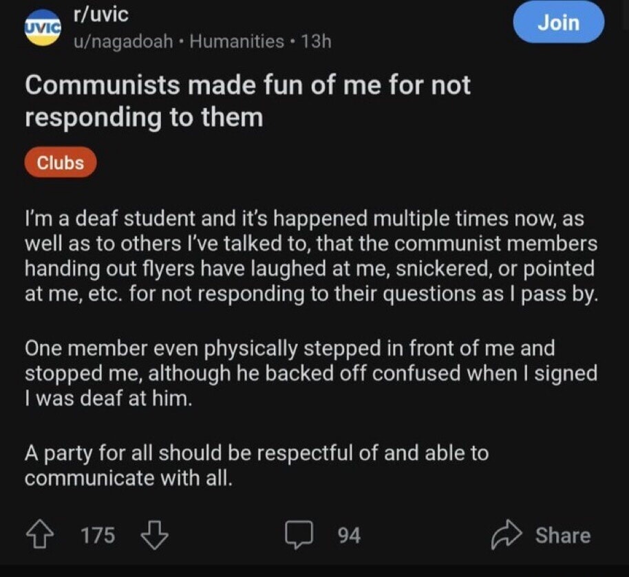 r/uvic u/nagadoah • Humanities • 13h Join Communists made fun of me for not responding to them Clubs I'm a deaf student and it's happened multiple times now, as well as to others I've talked to, that the communist members handing out flyers have laughed at me, snickered, or pointed at me, etc. for not responding to their questions as I pass by. One
