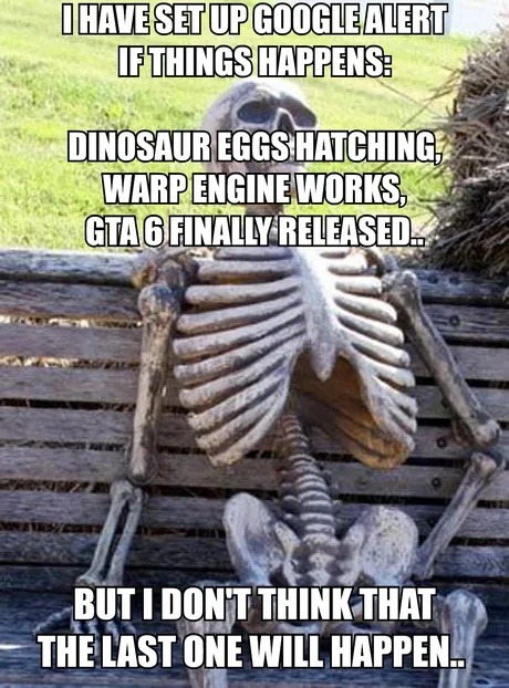 I HAVE SET UP GOOGLE ALERT IF THINGS HAPPENS: DINOSAUR EGGS HATCHING, WARP ENGINE WORKS, GTA 6 FINALLY RELEASED... BUT I DON'T THINK THAT THE LAST ONE WILL HAPPEN..