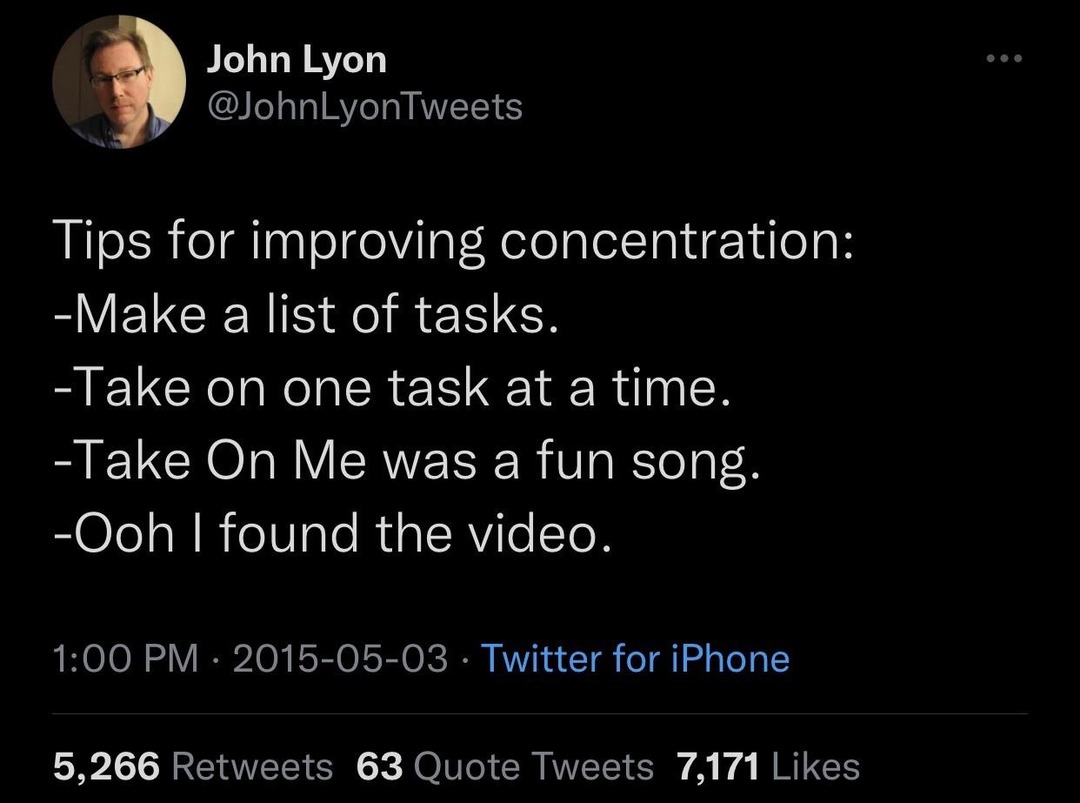 Tips for improving concentration: -Make a list of tasks. -Take on one task at a time. -Take On Me was a fun song. -Ooh I found the video.