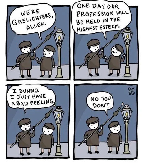 WE'RE GASLIGHTERS, ALLEN. ONE DAY OUR PROFESSION WILL BE HELD IN THE HIGHEST ESTEEM. I DUNNO. I JUST HAVE A BAD FEELING. NO YOU DON'T. GOAT SELF