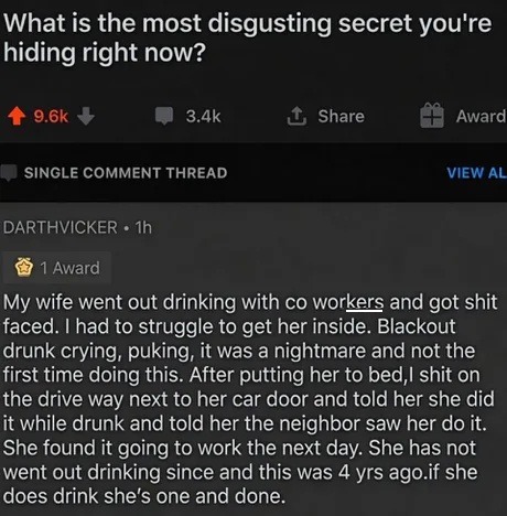 What is the most disgusting secret you're hiding right now? My wife went out drinking with co workers and got shit faced. I had to struggle to get her inside. Blackout drunk crying, puking, it was a nightmare and not the first time doing this. After putting her to bed, I shit on the drive way next to her car door and told her she did it while drunk