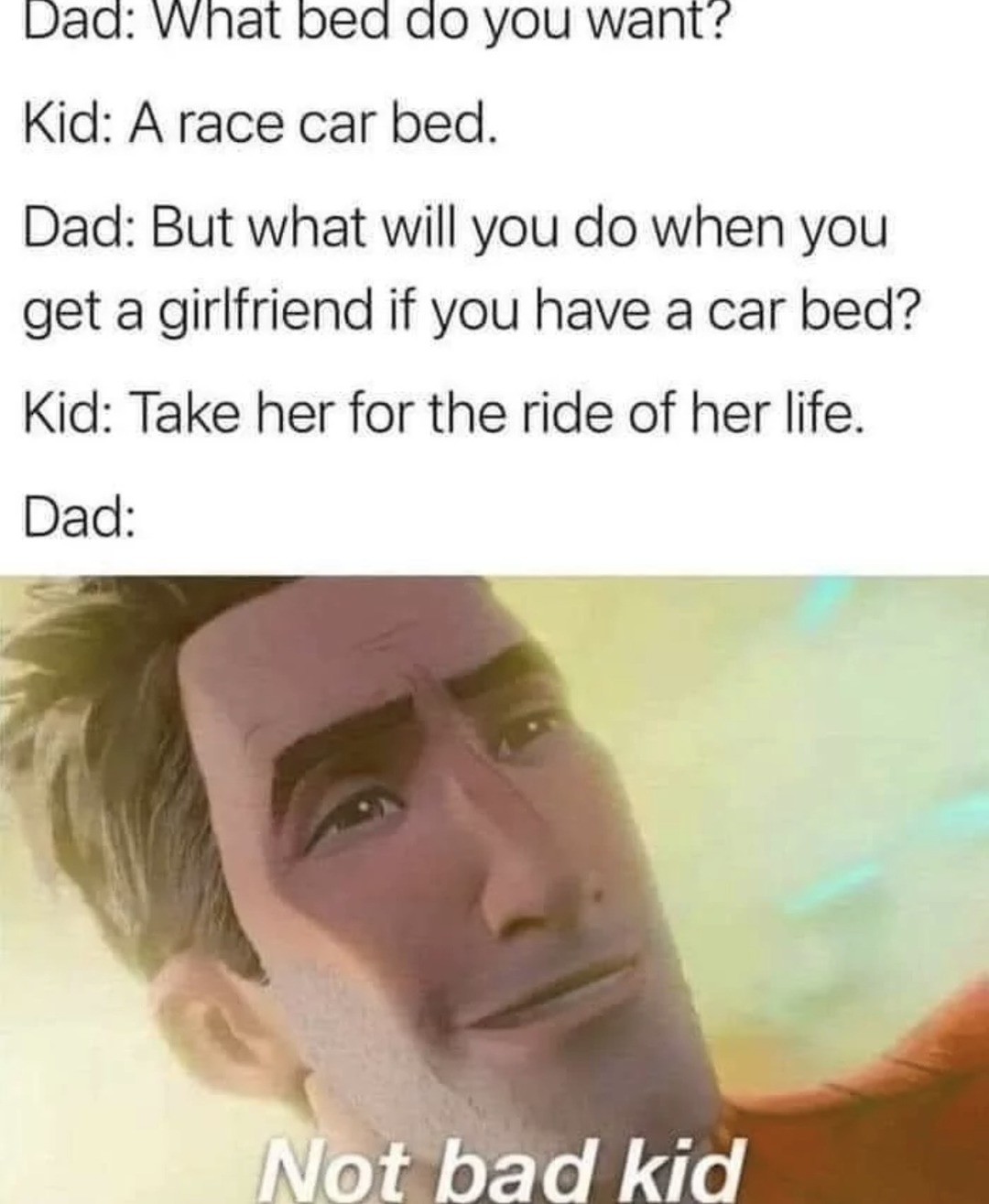 Dad: What bed do you want? Kid: A race car bed. Dad: But what will you do when you get a girlfriend if you have a car bed? Kid: Take her for the ride of her life. Dad: Not bad kid