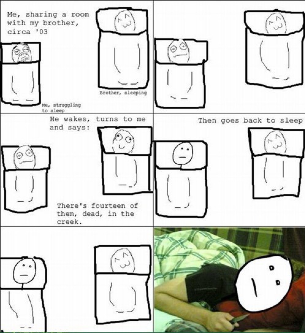 Me, sharing a room with my brother, circa '03. Me, struggling to sleep. Brother, sleeping. He wakes, turns to me and says: There's fourteen of them, dead, in the creek. Then goes back to sleep.