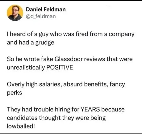 I heard of a guy who was fired from a company and had a grudge. So he wrote fake Glassdoor reviews that were unrealistically POSITIVE. Overly high salaries, absurd benefits, fancy perks. They had trouble hiring for YEARS because candidates thought they were being lowballed!