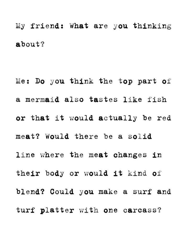 My friend: What are you thinking about? Me: Do you think the top part of a mermaid also tastes like fish or that it would actually be red meat? Would there be a solid line where the meat changes in their body or would it kind of blend? Could you make a surf and turf platter with one carcass?