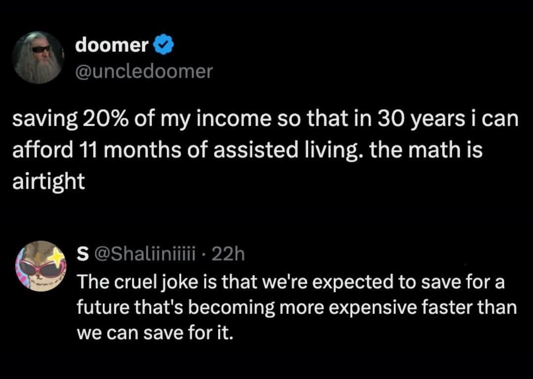saving 20% of my income so that in 30 years i can afford 11 months of assisted living. the math is airtight The cruel joke is that we're expected to save for a future that's becoming more expensive faster than we can save for it.