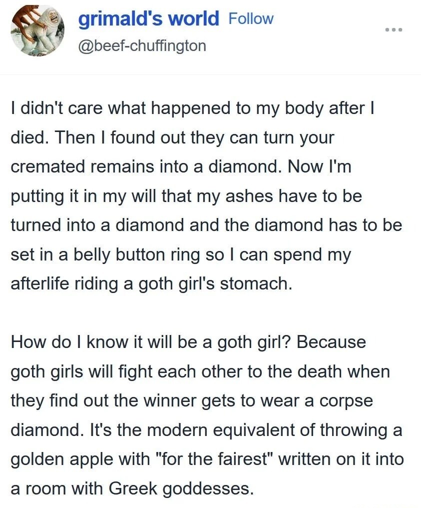 grimald's world Follow @beef-chuffington I didn't care what happened to my body after I died. Then I found out they can turn your cremated remains into a diamond. Now I'm putting it in my will that my ashes have to be turned into a diamond and the diamond has to be set in a belly button ring so I can spend my afterlife riding a goth girl's stomach.