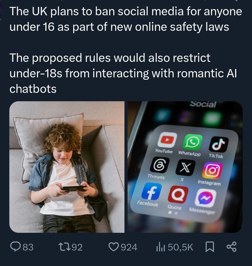 The UK plans to ban social media for anyone under 16 as part of new online safety laws. The proposed rules would also restrict under-18s from interacting with romantic AI chatbots. Social. YouTube, WhatsApp, TikTok, Threads, X, Instagram, Facebook, Quora, Messenger.