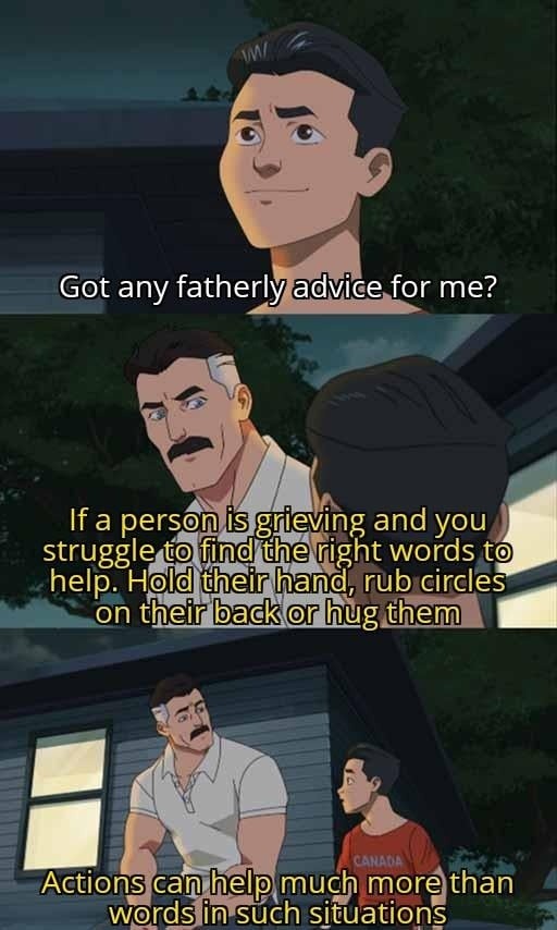 Got any fatherly advice for me? If a person is grieving and you struggle to find the right words to help. Hold their hand, rub circles on their back or hug them. Actions can help much more than words in such situations.