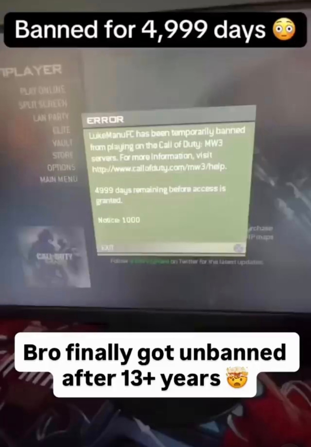 Banned for 4,999 days. ERROR: LukeManuFC has been temporarily banned from playing on the Call of Duty: MW3 servers. For more information, visit http://www.callofduty.com/mw3/help. 4999 days remaining before access is granted. Notice: 1000. Bro finally got unbanned after 13+ years.