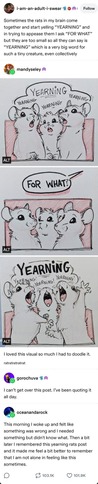 i-am-an-adult-i-swear Follow
Sometimes the rats in my brain come together and start yelling “YEARNING” and in trying to appease them I ask “FOR WHAT” but they are too small so all they can say is “YEARNING” which is a very big word for such a tiny creature, even collectively
mandyseley
YEARNING YEARNING YEARNING YEARNING
FOR WHAT?
YEARNING! YEARNIN
