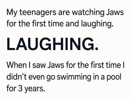 My teenagers are watching Jaws for the first time and laughing. LAUGHING. When I saw Jaws for the first time I didn't even go swimming in a pool for 3 years.