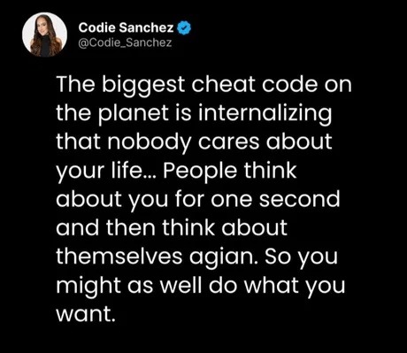 Codie Sanchez @Codie_Sanchez The biggest cheat code on the planet is internalizing that nobody cares about your life... People think about you for one second and then think about themselves again. So you might as well do what you want.
