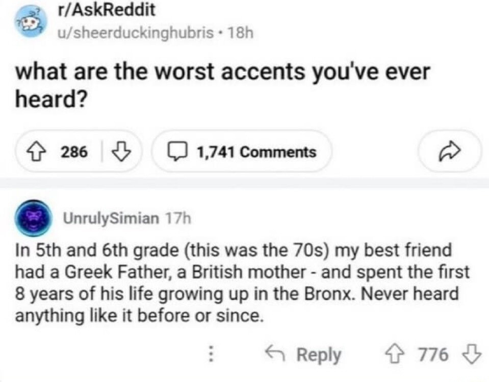 r/AskReddit u/sheerduckinghubris 18h what are the worst accents you've ever heard? 286 1,741 Comments UnrulySimian 17h In 5th and 6th grade (this was the 70s) my best friend had a Greek Father, a British mother - and spent the first 8 years of his life growing up in the Bronx. Never heard anything like it before or since.
